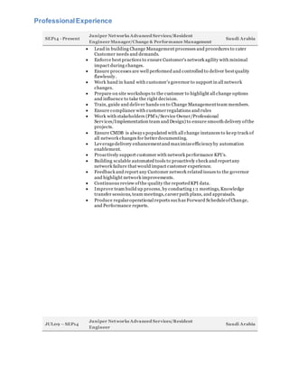 ProfessionalExperience
SEP14 - Present
Juniper Networks Advanced Services/Resident
Engineer Manager/Change & Performance Management
Saudi Arabia
 Lead in building Change Management processes and procedures to cater
Customer needs and demands.
 Enforce best practices to ensure Customer’s network agility with minimal
impact during changes.
 Ensure processes are well performed and controlled to deliver bestquality
flawlessly.
 Work hand in hand with customer’s governor to support in all network
changes.
 Prepare on site workshops to the customer to highlight all change options
and influence to take the right decision.
 Train, guide and deliver hands on to Change Managementteam members.
 Ensure compliance with customerregulations and rules
 Work with stakeholders (PM’s/Service Owner/Professional
Services/Implementation team and Design) to ensure smooth delivery ofthe
projects.
 Ensure CMDB is always populated with all change instances to keep track of
all network changes for betterdocumenting.
 Leveragedelivery enhancementand maximizeefficiencyby automation
enablement.
 Proactively support customer with network performance KPI’s.
 Building scalable automated tools to proactively check and reportany
network failure that would impact customer experience.
 Feedback and report any Customer network related issues to the governor
and highlight network improvements.
 Continuous review ofthe quality the reportedKPI data.
 Improve team build up process, by conducting 1:1 meetings, Knowledge
transfer sessions, team meetings,careerpath plans, and appraisals.
 Produce regularoperational reports suchas Forward ScheduleofChange,
and Performance reports.
JUL09 – SEP14
Juniper Networks Advanced Services/Resident
Engineer
Saudi Arabia
 