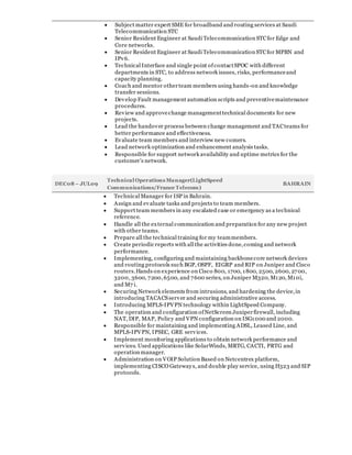  Subject matter expert SME for broadband and routing services at Saudi
Telecommunication STC
 Senior Resident Engineer at Saudi Telecommunication STCfor Edge and
Core networks.
 Senior Resident Engineer at Saudi Telecommunication STCfor MPBN and
IPv6.
 Technical Interface and single point ofcontactSPOC with different
departments in STC, to address network issues, risks, performanceand
capacity planning.
 Coach and mentor otherteam members using hands-on and knowledge
transfer sessions.
 Develop Fault management automation scripts and preventivemaintenance
procedures.
 Review and approvechange managementtechnical documents for new
projects.
 Lead the handover process between change management and TACteams for
better performance and effectiveness.
 Evaluate team members and interview new comers.
 Lead network optimization and enhancement analysis tasks.
 Responsible for support network availability and uptime metrics for the
customer’s network.
DEC08 – JUL09
Technical Operations Manager(LightSpeed
Communications/France Telecom)
BAHRAIN
 Technical Manager for ISP in Bahrain.
 Assign and evaluate tasks and projects to team members.
 Support team members in any escalated case or emergency as a technical
reference.
 Handle all the external communication and preparation for any new project
with other teams.
 Prepare all the technical training for my teammembers.
 Create periodic reports with all the activities done,coming and network
performance.
 Implementing, configuring and maintaining backbonecore network devices
and routing protocols such BGP, OSPF, EIGRP and RIP on Juniper and Cisco
routers.Hands on experience on Cisco 800, 1700, 1800, 2500, 2600, 2700,
3200, 3600, 7200,6500, and 7600 series, on Juniper M320, M120, M10i,
and M7 i.
 Securing Network elements from intrusions, and hardening the device,in
introducing TACACSserver and securing administrative access.
 Introducing MPLS-IPVPN technology within LightSpeed Company.
 The operation and configuration ofNetScreen Juniperfirewall, including
NAT, DIP, MAP, Policy and VPN configuration on ISG1000 and 2000.
 Responsible for maintaining and implementing ADSL, Leased Line, and
MPLS-IPVPN, IPSEC, GRE services.
 Implement monitoring applications to obtain network performance and
services. Used applications like SolarWinds, MRTG, CACTI, PRTG and
operation manager.
 Administration on VOIP Solution Based on Netcentrex platform,
implementing CISCO Gateways, and double play service, using H323 and SIP
protocols.
 