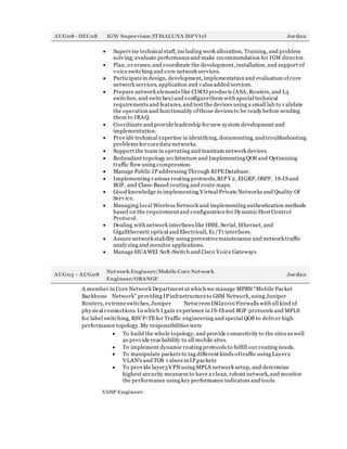AUG08–DEC08 IGW Supervisor/ITISALUNA ISPVtel Jordan
 Supervise technical staff, including work allocation, Training, and problem
solving;evaluate performanceand make recommendation for IGW director.
 Plan, oversees,and coordinate the development, installation, and support of
voiceswitching and core network services.
 Participatein design, development, implementation and evaluation ofcore
network services, application and valueadded services.
 Prepare network elements like CISCO products (ASA, Routers, and L3
switches, and switches) and configurethem with special technical
requirements and features, and test the devices using a small lab to validate
the operation and functionality ofthose devices to be ready before sending
them to IRAQ.
 Coordinate and provideleadership for new system development and
implementation.
 Provide technical expertise in identifying, documenting, and troubleshooting
problems for coredata networks.
 Support the team in operating and maintain network devices.
 Redundant topology architecture and Implementing QOS and Optimizing
traffic flow using compression.
 Manage Public IP addressing Through RIPEDatabase.
 Implementing various routing protocols,RIP V2, EIGRP, OSPF, IS-ISand
BGP, and Class-Based routing and route maps.
 Good knowledge in implementing Virtual Private Networks and Quality Of
Service.
 Managing local Wireless Network and implementing authentication methods
based on the requirementand configuration for Dynamic Host Control
Protocol.
 Dealing with network interfaces like HSSI, Serial, Ethernet, and
GigaEthernet( optical and Electrical), E1/T1 interfaces.
 Assure network stability using preventivemaintenance and network traffic
analyzing and monitor applications.
 Manage HUAWEI Soft-Switch and Cisco Voice Gateways
AUG03 –AUG08
Network Engineer/Mobile Core Network
Engineer/ORANGE
Jordan
A member in Core Network Department at which we manage MPBN “Mobile Packet
Backbone Network” providing IP infrastructureto GSM Network, using Juniper
Routers, extremeswitches,Juniper Netscreen ISG2000 Firewalls with all kind of
physical connections. In which I gain experience in IS-ISand BGP protocols and MPLS
for label switching, RSVP-TEfor Traffic engineering and special QOS to deliver high
performance topology.My responsibilities were
 To build the whole topology, and provide connectivity to the sites as well
as provide reachability to all mobile sites.
 To implement dynamic routing protocols to fulfill our routing needs.
 To manipulate packets to tag different kinds oftraffic using Layer2
VLAN's and TOS values in IP packets
 To provide layer3VPN using MPLS network setup, and determine
highest security measures to have a clean, robust network,and monitor
the performance using key performance indicators and tools.
VOIP Engineer:
 