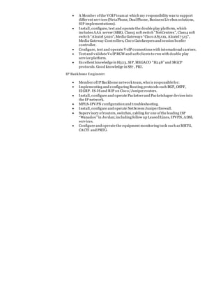  A Member ofthe VOIP team at which my responsibility was to support
different services (Net2Phone, Dual Phone, Business Livebox solutions,
SIP implementations).
 Install, configure, test and operate the double play platform, which
includes AAA server (SBR), Class5 soft switch “NetCentrex”, Class4 soft
switch “Alcatel 5020”,Media Gateways “Cisco AS5xxx, Alcatel7515”,
Media Gateway Controllers, Cisco Gatekeepers and session border
controller.
 Configure, test and operate VoIP connections with international carriers.
 Test and validateVoIP RGW and soft clients to run with double play
service platform.
 Excellent knowledgein H323, SIP, MEGACO “H248” and MGCP
protocols. Good knowledge in SS7 , PRI.
IP Backbone Engineer:
 Member ofIP Backbone network team,who is responsiblefor:
 Implementing and configuring Routing protocols such BGP, OSPF,
EIGRP. IS-ISand RIP on Cisco/Juniper routers.
 Install, configure and operate Packeteerand Packetshaper devices into
the IP network.
 MPLS-IPVPN configuration and troubleshooting.
 Install, configure and operate NetScreen Juniperfirewall.
 Supervisory ofrouters, switches, cabling for one ofthe leading ISP
“Wanadoo"in Jordan;including follow up Leased Lines, IPVPN, ADSL
services.
 Configure and operate the equipment monitoring tools such as MRTG,
CACTI and PRTG.
 