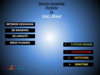 Interior designing
Portfolio
by
Israr Ahmed
• ISRAR AHMED
• INTERIOR DESIGNER
3D DRAWING
2D LAYOUTS
SPACE PLANING
 VISUALIZATION
 SKETCHING
 DRAFTING
INTERIOR DESIGNING
 CURTAIN DESIGN
 