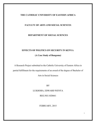 THE CATHOLIC UNIVERSITY OF EASTERN AFRICA
FACULTY OF ARTS AND SOCIAL SCIENCES
DEPARTMENT OF SOCIAL SCIENCES
EFFECTS OF POLITICS ON SECURITY IN KENYA
(A Case Study of Bungoma)
A Research Project submitted to the Catholic University of Eastern Africa in
partial fulfillment for the requirements of an award of the degree of Bachelor of
Arts in Social Sciences
BY
LUKHOBA, EDWARD WENYA
REG.NO.1020661
FEBRUARY, 2015
i
 