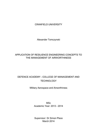 CRANFIELD UNIVERSITY
Alexander Tomczynski
APPLICATION OF RESILIENCE ENGINEERING CONCEPTS TO
THE MANAGEMENT OF AIRWORTHINESS
DEFENCE ACADEMY - COLLEGE OF MANAGEMENT AND
TECHNOLOGY
Military Aerospace and Airworthiness
MSc
Academic Year: 2013 - 2014
Supervisor: Dr Simon Place
March 2014
 
