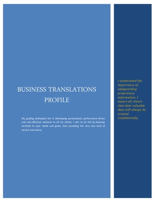 BUSINESS TRANSLATIONS
PROFILE
My guiding philosophy lies in developing personalized, performance-driven
and cost-effective solutions to all my clients. I aim to do this by listening
carefully to your needs and goals, then providing the very nest level of
service and advice.
I understand the
importance of
safeguarding
proprietary
information. I
assure all clients
that their valuable
data will always be
treated
confidentially.
 