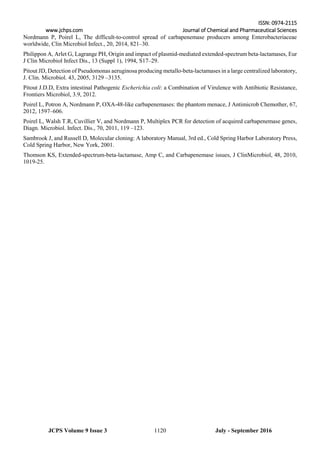 ISSN: 0974-2115
www.jchps.com Journal of Chemical and Pharmaceutical Sciences
July - September 20161120JCPS Volume 9 Issue 3
Nordmann P, Poirel L, The difficult-to-control spread of carbapenemase producers among Enterobacteriaceae
worldwide, Clin Microbiol Infect., 20, 2014, 821–30.
Philippon A, Arlet G, Lagrange PH, Origin and impact of plasmid-mediated extended-spectrum beta-lactamases, Eur
J Clin Microbiol Infect Dis., 13 (Suppl 1), 1994, S17–29.
Pitout JD, Detection of Pseudomonas aeruginosa producing metallo-beta-lactamases in a large centralized laboratory,
J. Clin. Microbiol. 43, 2005, 3129 –3135.
Pitout J.D.D, Extra intestinal Pathogenic Escherichia coli: a Combination of Virulence with Antibiotic Resistance,
Frontiers Microbiol, 3.9, 2012.
Poirel L, Potron A, Nordmann P, OXA-48-like carbapenemases: the phantom menace, J Antimicrob Chemother, 67,
2012, 1597–606.
Poirel L, Walsh T.R, Cuvillier V, and Nordmann P, Multiplex PCR for detection of acquired carbapenemase genes,
Diagn. Microbiol. Infect. Dis., 70, 2011, 119 –123.
Sambrook J, and Russell D, Molecular cloning: A laboratory Manual, 3rd ed., Cold Spring Harbor Laboratory Press,
Cold Spring Harbor, New York, 2001.
Thomson KS, Extended-spectrum-beta-lactamase, Amp C, and Carbapenemase issues, J ClinMicrobiol, 48, 2010,
1019-25.
 