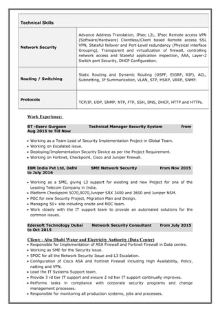 Work Experience:
BT -Eserv Gurgaon Technical Manager Security System from
Aug 2015 to Till Now
• Working as a Team Lead of Security Implementation Project in Global Team.
• Working on Escalated issue.
• Deploying/Implementation Security Device as per the Project Requirement.
• Working on Fortinet, Checkpoint, Cisco and Juniper firewall.
IBM India Pvt Ltd, Delhi SME Network Security from Nov 2015
to July 2016
• Working as a SME, giving L3 support for existing and new Project for one of the
Leading Telecom Company in India.
• Platform Checkpoint 5070,9070,Juniper SRX 3400 and 3600 and Juniper NSM.
• POC for new Security Project, Migration Plan and Design.
• Managing 50+ site including onsite and NOC team.
• Work closely with the IT support team to provide an automated solutions for the
common issues.
Edersoft Technology Dubai Network Security Consultant from July 2015
to Oct 2015
Client: - Abu Dhabi Water and Electricity Authority (Data Center)
• Responsible for Implementation of ASA Firewall and Fortinet Firewall in Data centre.
• Working as SME for the Security issue.
• SPOC for all the Network Security Issue and L3 Escalation.
• Configuration of Cisco ASA and Fortinet Firewall including High Availability, Policy,
natting and VPN.
• Lead the IT Systems Support team.
• Provide 3 rd tier IT support and ensure 2 nd tier IT support continually improves.
• Performs tasks in compliance with corporate security programs and change
management processes.
• Responsible for monitoring all production systems, jobs and processes.
Technical Skills
Network Security
Advance Address Translation, IPsec L2L, IPsec Remote access VPN
(Software/Hardware) Clientless/Client based Remote access SSL
VPN, Stateful failover and Port-Level redundancy (Physical interface
Grouping), Transparent and virtualization of firewall, controlling
network access and Stateful application inspection, AAA, Layer-2
Switch port Security, DHCP Configuration.
Routing / Switching
Static Routing and Dynamic Routing (OSPF, EIGRP, RIP), ACL,
Subnetting, IP Summarization, VLAN, STP, HSRP, VRRP, SNMP.
Protocols
TCP/IP, UDP, SNMP, NTP, FTP, SSH, DNS, DHCP, HTTP and HTTPs.
 