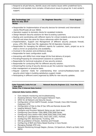 • Respond to all job failures, identify cause and resolve issues within predefined SLA’s.
• Research and escalate more complex infrastructure issues to group tier 4 and vendor’s
support.
Sify Technology Ltd Sr. Engineer Security from August
2014 to July 2015
Noida
• Dealing and coordinating with different teams for critical incidents and ensures to find
the RCA and share the same for future references within the team.
• Implementation, Support and Management of different security products firewall,
proxy, UTM, PIM, Next Gen FW, Application FW till Operation Handover.
• Responsible for managing the different reports for customer, team, project so as to
share a mirror on productivity and availability.
• Involved in the solution and architecture design.
• Responsible for basic configuration audit.
• Streaming/fine tuning of security devices as per the customer requirements.
• Risk management on proactive basis.
• Regular customer meets for understanding their concerns/feedback/needs over
security which helps in building satisfactory support model.
• Participating in different event organized by OEMs for new security updates.
Cyber Futuristic India Pvt Ltd Network Security Engineer (L2) from May 2012
– June 2014
Noida (Tier 3 Internet Data Centre)
Internet Data Centre (NOC)
• Core network monitoring and troubleshooting.
• Assisting Delivery Team and Support Network Team.
• SPOC for all Network and Security Issues.
• Configuration of Fort iGATE Firewall, Juniper Firewall, Cisco ASA Firewall,
Cyberoam UTM.
• Configuration of Site to Site IP Sec VPN and Remote Access VPN
• Leading Network Team.
• Configure and Provision Network Setup as per client need.
• Configuring Cisco Router 7204,3800,3700,2600 Series
• Configuring Cisco Switch 4507,4548,3550,3560,3750,2960
• Working on Load Balancer A10, Cisco CSS 11501, Fortinet.
• Configuring STP, Eterchannel, Trunking, VTP.
• IOS Up gradation of Router, Switches and Firewall.
• Configuring of BGP and Policy Based Routing in Cisco Router.
• Managing Multiple STM Link.
• Network Monitoring through Negios ,Zenoss, CA Spectrum, What’s up Gold, Cacti
MRTG
• Responsible for Implementation of security devices for domestic and International
clients PSU/Private all over INDIA.
• Operation support to domestic clients for escalated incidents.
• Design Network Security solutions for New & existing customers.
• Interacting with OEMs from initial stage till the final delivery of project.
• Providing/Proposing for enhancement solutions to customers.
• Responsible for technical evaluation of new security product.
• Responsible for conducting POC for different security solution.
 