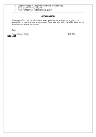  Good knowledge of Computer (Hardware and Software)
 Extrovert, Optimistic, Diligent
 Team Management and Leadership Quality
DECLARATION
I hereby confirm that the information given above is true and correct to best of my
knowledge. In case any error or omission is found at a later date, I shall be liable for the
consequences arising from these.
Date:
Place: Greater Noida SAURAV
NISHANT
 