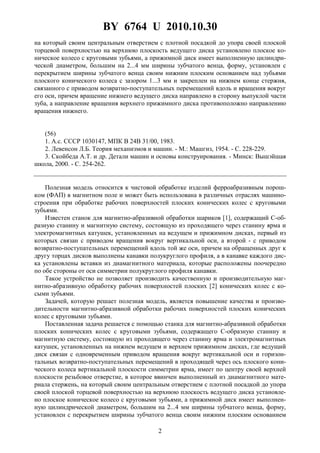 BY 6764 U 2010.10.30
2
на который своим центральным отверстием с плотной посадкой до упора своей плоской
торцевой поверхностью на верхнюю плоскость ведущего диска установлено плоское ко-
ническое колесо с круговыми зубьями, а прижимной диск имеет выполненную цилиндри-
ческой диаметром, большим на 2...4 мм ширины зубчатого венца, форму, установлен с
перекрытием ширины зубчатого венца своим нижним плоским основанием над зубьями
плоского конического колеса с зазором 1...3 мм и закреплен на нижнем конце стержня,
связанного с приводом возвратно-поступательных перемещений вдоль и вращения вокруг
его оси, причем вращение нижнего ведущего диска направлено в сторону выпуклой части
зуба, а направление вращения верхнего прижимного диска противоположно направлению
вращения нижнего.
(56)
1. А.с. СССР 1030147, МПК B 24B 31/00, 1983.
2. Левенсон Л.Б. Теория механизмов и машин. - М.: Машгиз, 1954. - С. 228-229.
3. Скойбеда А.Т. и др. Детали машин и основы конструирования. - Минск: Вышэйшая
школа, 2000. - С. 254-262.
Полезная модель относится к чистовой обработке изделий ферроабразивным порош-
ком (ФАП) в магнитном поле и может быть использована в различных отраслях машино-
строения при обработке рабочих поверхностей плоских конических колес с круговыми
зубьями.
Известен станок для магнитно-абразивной обработки шариков [1], содержащий С-об-
разную станину и магнитную систему, состоящую из проходящего через станину ярма и
электромагнитных катушек, установленных на ведущем и прижимном дисках, первый из
которых связан с приводом вращения вокруг вертикальной оси, а второй - с приводом
возвратно-поступательных перемещений вдоль той же оси, причем на обращенных друг к
другу торцах дисков выполнены канавки полукруглого профиля, а в канавке каждого дис-
ка установлены вставки из диамагнитного материала, которые расположены поочередно
по обе стороны от оси симметрии полукруглого профиля канавки.
Такое устройство не позволяет производить качественную и производительную маг-
нитно-абразивную обработку рабочих поверхностей плоских [2] конических колес с ко-
сыми зубьями.
Задачей, которую решает полезная модель, является повышение качества и произво-
дительности магнитно-абразивной обработки рабочих поверхностей плоских конических
колес с круговыми зубьями.
Поставленная задача решается с помощью станка для магнитно-абразивной обработки
плоских конических колес с круговыми зубьями, содержащего С-образную станину и
магнитную систему, состоящую из проходящего через станину ярма и электромагнитных
катушек, установленных на нижнем ведущем и верхнем прижимном дисках, где ведущий
диск связан с одновременным приводом вращения вокруг вертикальной оси и горизон-
тальных возвратно-поступательных перемещений в проходящей через ось плоского кони-
ческого колеса вертикальной плоскости симметрии ярма, имеет по центру своей верхней
плоскости резьбовое отверстие, в которое ввинчен выполненный из диамагнитного мате-
риала стержень, на который своим центральным отверстием с плотной посадкой до упора
своей плоской торцевой поверхностью на верхнюю плоскость ведущего диска установле-
но плоское коническое колесо с круговыми зубьями, а прижимной диск имеет выполнен-
ную цилиндрической диаметром, большим на 2...4 мм ширины зубчатого венца, форму,
установлен с перекрытием ширины зубчатого венца своим нижним плоским основанием
 