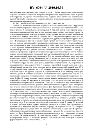BY 6764 U 2010.10.30
3
над зубьями плоского конического колеса с зазором 1...3 мм и закреплен на нижнем конце
стержня, связанного с приводом возвратно-поступательных перемещений вдоль и враще-
ния вокруг его оси, причем вращение нижнего ведущего диска направлено в сторону вы-
пуклой части зуба, а направление вращения верхнего прижимного диска противоположно
направлению вращения нижнего.
На фиг. 1 изображен общий вид станка; на фиг. 2 - вид A на фиг. 1.
Станок для магнитно-абразивной обработки плоских конических колес с круговыми
зубьями содержит установленный с возможностью относительного перемещения на С-об-
разной станине 1 ведущий диск-магнитопровод 2. Ведущий диск 2 имеет привод враще-
ния вокруг вертикальной оси, для чего он кинематически связан с электродвигателем 3 с
помощью фрикционной передачи, ведомый каток 4 которой выполнен эллипсной формы и
установлен на нижнем конце вала 5. Ведущий диск 2 закреплен на верхнем конце вала 5 с
возможностью демонтажа и замены на ведущий диск других размеров (на фигуре не пока-
зано). Ведущий диск 2 имеет по центру своей верхней плоскости резьбовое отверстие, в
которое ввинчен выполненный из диамагнитного материала стержень 6, на который своим
центральным отверстием с плотной посадкой до упора своей плоской торцевой поверхно-
стью на верхнюю плоскость ведущего диска 2 установлено плоское коническое колесо 7 с
круговыми зубьями. Над зубьями плоского конического колеса 7 с зазором 1...3 мм уста-
новлен с перекрытием ширины зубчатого венца [3] плоского конического колеса 7 своим
нижним плоским основанием прижимной диск-магнитопровод 8, который имеет выполнен-
ную цилиндрической диаметром, большим на 2...4 мм ширины зубчатого венца плоского
конического колеса 7, форму. Прижимной диск 8 закреплен на нижнем конце круглого
стержня 9, связанного с приводом возвратно-поступательных перемещений вдоль его оси
и вращения вокруг его оси. Этот привод содержит электродвигатель 10, направленный
вниз вал которого с помощью муфты 11 соединен с валом 12. В средней части вала 12 сво-
ей центральной частью под углом к его оси жестко закреплен круглый плоский диск 13. К
периферийной части плоского диска 13 прижимается снизу пружиной растяжения 14 с
помощью хомута 15 круглый стержень 9 с присоединенным к его нижнему концу при-
жимным диском 8. Стержень 9 имеет на своем верхнем конце сферический башмак 16 и
возможность возвратно-поступательных и вращательных перемещений относительно ста-
нины 1. Вал 12 имеет на своем нижнем конце жестко закрепленное цилиндрическое
прямозубое колесо 17, входящее в зацепление с жестко закрепленным на стержне 9
цилиндрическим прямозубым колесом 18. Хомут 15 установлен на круглом стержне 9 с
возможностью относительного вращения. Вращение нижнего ведущего диска 2 направле-
но в сторону выпуклой части зуба (показано на фиг. 2 сплошной стрелкой), а направление
вращения верхнего прижимного диска 8 противоположно направлению вращения нижне-
го. В проходящей через ось плоского конического колеса 7 вертикальной плоскости сим-
метрии расположено магнитопроводящее ярмо 19 магнитной системы станка, содержащей
также установленную на прижимном диске-магнитопроводе 8 электромагнитную катушку
20 и закрепленную на станине 1 вторую электромагнитную катушку 21, внутри которой
размещена с возможностью вращения ступица ведущего диска-магнитопровода 2. Вокруг
ведущего диска 2 установлен закрепленный на ведущем диске 2 кожух 22, который
ограждает рабочую зону и служит для сбора эмульсии и отходов. Вал 5 установлен с
возможностью вращения внутри плоского шарнира 23, горизонтальная ось которого
перпендикулярна проходящей через ось плоского конического колеса и вала 5 вертикаль-
ной плоскости симметрии ярма и который выполнен в станине 1 с возможностью поворота
вокруг ее. Катки фрикционной передачи прижимаются друг к другу с помощью пружины
растяжения 24, присоединенной к установленному на валу 5 с возможностью относитель-
ного вращения хомута 25. Разница в размерах большого и малого диаметров эллипсной
формы ведомого катка 4 составляет 2...3 мм.
 