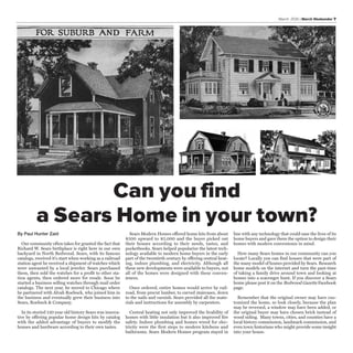 March 2016 | March Weekender 7
By Paul Hunter Zaid
Our community often takes for granted the fact that
Richard W. Sears birthplace is right here in our own
backyard in North Redwood. Sears, with its famous
catalogs, received it's start when working as a railroad
station agent he received a shipment of watches which
were unwanted by a local jeweler. Sears purchased
them, then sold the watches for a profit to other sta-
tion agents, then ordered more for resale. Soon he
started a business selling watches through mail order
catalogs. The next year, he moved to Chicago where
he partnered with Alvah Roebuck, who joined him in
the business and eventually grew their business into
Sears, Roebuck & Company.
In its storied 130 year old history Sears was innova-
tive by offering popular home design kits by catalog
with the added advantage of buyers to modify the
houses and hardware according to their own tastes.
Sears Modern Homes offered home kits from about
$500 upward to $5,000 and the buyer picked out
their houses according to their needs, tastes, and
pocketbooks. Sears helped popularize the latest tech-
nology available to modern home buyers in the early
part of the twentieth century by offering central heat-
ing, indoor plumbing, and electricity. Although all
these new developments were available to buyers, not
all of the homes were designed with these conven-
iences.
Once ordered, entire homes would arrive by rail-
road, from precut lumber, to carved staircases, down
to the nails and varnish. Sears provided all the mate-
rials and instructions for assembly by carpenters.
Central heating not only improved the livability of
homes with little insulation but it also improved fire
safety. Indoor plumbing and homes wired for elec-
tricity were the first steps to modern kitchens and
bathrooms. Sears Modern Homes program stayed in
line with any technology that could ease the lives of its
home buyers and gave them the option to design their
homes with modern convenience in mind.
How many Sears homes in our community can you
locate? Locally you can find houses that were part of
the many model of homes provided by Sears. Research
home models on the internet and turn the past-time
of taking a family drive around town and looking at
homes into a scavenger hunt. If you discover a Sears
home please post it on the Redwood Gazette Facebook
page.
Remember that the original owner may have cus-
tomized the home, so look closely, because the plan
may be reversed, a window may have been added, or
the original buyer may have chosen brick instead of
wood siding. Many towns, cities, and counties have a
local history commission, landmark commission, and
even town historians who might provide some insight
into your house.
Can you find
a Sears Home in your town?
 