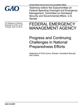 FEDERAL EMERGENCY
MANAGEMENT AGENCY
Progress and Continuing
Challenges in National
Preparedness Efforts
Statement of Chris Currie, Director, Homeland Security
and Justice
Testimony before the Subcommittee on
Federal Spending Oversight and Emergency
Management, Committee on Homeland
Security and Governmental Affairs, U.S.
Senate
For Release on Delivery
Expected at 3:00 p.m ET
Tuesday, April 12, 2016
GAO-16-560T
United States Government Accountability Office
 