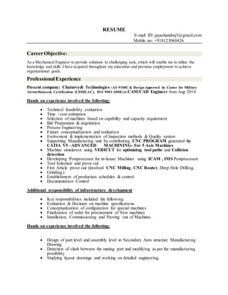 RESUME
E-mail ID: jayachandraj5@gmail.com
Mobile no: +918123060426
CareerObjective:
As a Mechanical Engineer to provide solutions to challenging task, which will enable me to utilize the
knowledge and skills I have acquired throughout my education and previous employment to achieve
organizational goals.
ProfessionalExperience
Present company: Chaturvedi Technologies (AS 9100C& DesignApproved by Center for Military
Airworthiness& Certification (CEMILAC), ISO 9001-2008)as CAM/CAD Engineer from Aug 2014
Hands on experience involved the following:
 Technical feasibility evaluation
 Time / cost estimation
 Selection of machines based on capability and capacity requirement
 Bid Preparation & negotiation
 Process Engineering
 Fixture conceptualization and realization
 Evolvement & implementation of Inspection methods & Quality system
 Supporting Manufacturing unit by contributing CNC PROGRAM generated by
CATIA V5 –ADVANCED MACHINING- For 5 Axis Machines
 Machine simulation using VERICUT for optimizing tool paths and Collision
detection
 Developing Postprocessor for in-house Machines using ICAM , IMS Postprocessor
 Tool Selection and prove out
 First Article prove out (involved CNC Milling, CNC Router, Deep Hole Drilling,
 Grinding.)
 Establishment of production schedules & control
 Documentation Control
Additional responsibility of infrastructure development
 Key responsibilities included the following:
 Evaluation & Decision on machine specifications
 Conceptualization of configuration for special machines
 Finalization of order for procurement of New machines
 Installation, Commissioning and Proving out of Machines
Hands on experience involved the following:
 Design of part level and assembly level in Secondary Aero structure Manufacturing
Drawing
 Detection of clash between the mating part and modifying as per the manufacturing
possibility
 Studying layout drawings and working on detailed engineering.
 