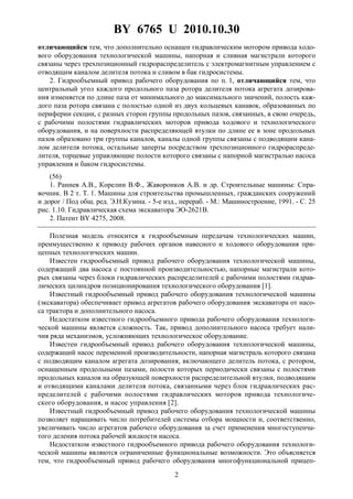 BY 6765 U 2010.10.30
2
отличающийся тем, что дополнительно оснащен гидравлическим мотором привода ходо-
вого оборудования технологической машины, напорная и сливная магистрали которого
связаны через трехпозиционный гидрораспределитель с электромагнитным управлением с
отводящим каналом делителя потока и сливом в бак гидросистемы.
2. Гидрообъемный привод рабочего оборудования по п. 1, отличающийся тем, что
центральный угол каждого продольного паза ротора делителя потока агрегата дозирова-
ния изменяется по длине паза от минимального до максимального значений, полость каж-
дого паза ротора связана с полостью одной из двух кольцевых канавок, образованных по
периферии секции, с разных сторон группы продольных пазов, связанных, в свою очередь,
с рабочими полостями гидравлических моторов привода ходового и технологического
оборудования, и на поверхности распределяющей втулки по длине ее в зоне продольных
пазов образовано три группы каналов, каналы одной группы связаны с подводящим кана-
лом делителя потока, остальные заперты посредством трехпозиционного гидрораспреде-
лителя, торцевые управляющие полости которого связаны с напорной магистралью насоса
управления и баком гидросистемы.
(56)
1. Раннев А.В., Корелин В.Ф., Жаворонков А.В. и др. Строительные машины: Спра-
вочник. В 2 т. Т. 1. Машины для строительства промышленных, гражданских сооружений
и дорог / Под общ. ред. Э.Н.Кузина. - 5-е изд., перераб. - М.: Машиностроение, 1991. - С. 25
рис. 1.10. Гидравлическая схема экскаватора ЭО-2621В.
2. Патент BY 4275, 2008.
Полезная модель относится к гидрообъемным передачам технологических машин,
преимущественно к приводу рабочих органов навесного и ходового оборудования при-
цепных технологических машин.
Известен гидрообъемный привод рабочего оборудования технологической машины,
содержащий два насоса с постоянной производительностью, напорные магистрали кото-
рых связаны через блоки гидравлических распределителей с рабочими полостями гидрав-
лических цилиндров позиционирования технологического оборудования [1].
Известный гидрообъемный привод рабочего оборудования технологической машины
(экскаватора) обеспечивает привод агрегатов рабочего оборудования экскаватора от насо-
са трактора и дополнительного насоса.
Недостатком известного гидрообъемного привода рабочего оборудования технологи-
ческой машины является сложность. Так, привод дополнительного насоса требует нали-
чия ряда механизмов, усложняющих технологическое оборудование.
Известен гидрообъемный привод рабочего оборудования технологической машины,
содержащий насос переменной производительности, напорная магистраль которого связана
с подводящим каналом агрегата дозирования, включающего делитель потока, с ротором,
оснащенным продольными пазами, полости которых периодически связаны с полостями
продольных каналов на образующей поверхности распределительной втулки, подводящим
и отводящими каналами делителя потока, связанными через блок гидравлических рас-
пределителей с рабочими полостями гидравлических моторов привода технологиче-
ского оборудования, и насос управления [2].
Известный гидрообъемный привод рабочего оборудования технологической машины
позволяет наращивать число потребителей системы отбора мощности и, соответственно,
увеличивать число агрегатов рабочего оборудования за счет применения многоступенча-
того деления потока рабочей жидкости насоса.
Недостатком известного гидрообъемного привода рабочего оборудования технологи-
ческой машины являются ограниченные функциональные возможности. Это объясняется
тем, что гидрообъемный привод рабочего оборудования многофункциональной прицеп-
 