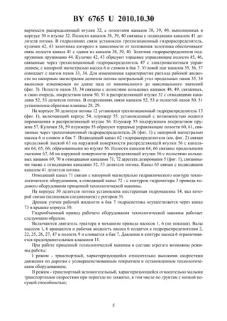 BY 6765 U 2010.10.30
5
верхности распределяющей втулки 32, с полостями каналов 38, 39, 40, выполненных в
корпусе 30 и втулке 32. Полости каналов 38, 39, 40 связаны с подводящим каналом 41 де-
лителя потока. В гидролиниях связи установлен трехпозиционный гидрораспределитель,
кулачки 42, 43 золотника которого в зависимости от положения золотника обеспечивают
связь полости канала 41 с одним из каналов 38, 39, 40. Золотник гидрораспределителя под-
пружинен пружинами 44. Кулачки 42, 43 образуют торцевые управляющие полости 45, 46,
связанные через трехпозиционный гидрораспределитель 47 с электромагнитным управ-
лением, с напорной магистралью насоса 6 и сливом в бак 7. Угловой шаг каналов 35, 36, 37
совпадает с шагом пазов 33, 34. Для измененения характеристик расхода рабочей жидко-
сти по напорным магистралям делителя потока центральный угол продольных пазов 33, 34
выполнен изменяемым по длине паза от минимального до максимального значений
(фиг. 3). Полости пазов 33, 34 связаны с полостями кольцевых канавок 48, 49, связанных,
в свою очередь, посредством пазов 50, 51 в распределяющей втулке 32 с отводящими кана-
лами 52, 53 делителя потока. В гидролиниях связи каналов 52, 53 и полостей пазов 50, 51
установлены обратные клапаны 28, 29.
На корпусе 30 делителя потока 12 установлен трехпозиционный гидрораспределитель 13
(фиг. 1), включающий корпус 54, плунжер 55, установленный с возможностью осевого
перемещения в распределяющей втулке 56. Плунжер 55 подпружинен посредством пру-
жин 57. Кулачки 58, 59 плунжера 55 образуют торцевые управляющие полости 60, 61, свя-
занные через трехпозиционный гидрораспределитель 26 (фиг. 1) с напорной магистралью
насоса 6 и сливом в бак 7. Подводящий канал 62 гидрораспределителя (см. фиг. 2) связан
продольной лыской 63 на наружной поверхности распределяющей втулки 56 с канала-
ми 64, 65, 66, образованными во втулке 56. Полости каналов 64, 66 связаны продольными
лысками 67, 68 на наружной поверхности распределяющей втулки 56 с полостями кольце-
вых канавок 69, 70 и отводящими каналами 71, 72 агрегата дозирования 5 (фиг. 1), связанны-
ми также с отводящими каналами 52, 53 делителя потока. Канал 65 связан с подводящим
каналом 41 делителя потока.
Отводящий канал 71 связан с напорной магистралью гидравлического контура техно-
логического оборудования, а отводящий канал 72 - с контуром гидромотора 3 привода хо-
дового оборудования прицепной технологической машины.
На корпусе 30 делителя потока установлена шестеренная гидромашина 14, вал кото-
рой связан (шлицевым соединением) с ротором 31.
Дренаж утечек рабочей жидкости в бак 7 гидросистемы осуществляется через канал
73 в крышке корпуса 30.
Гидрообъемный привод рабочего оборудования технологической машины работает
следующим образом.
Включаются двигатель трактора и механизм привода насосов 1, 6 (не показан). Валы
насосов 1, 6 вращаются и рабочая жидкость насоса 6 подается к гидрораспределителям 2,
22, 25, 26, 27, 47 в полость 9 и сливается в бак 7. Давление в контуре насоса 6 ограничива-
ется предохранительным клапаном 11.
При работе прицепной технологической машины в составе агрегата возможны режи-
мы работы:
I режим - транспортный, характеризующийся относительно высокими скоростями
движения по дорогам с усовершенствованным покрытием и остановленным технологиче-
ским оборудованием;
II режим - транспортный вспомогательный, характеризующийся относительно малыми
транспортными скоростями при переезде по захватке, в том числе по грунтам с низкой не-
сущей способностью;
 
