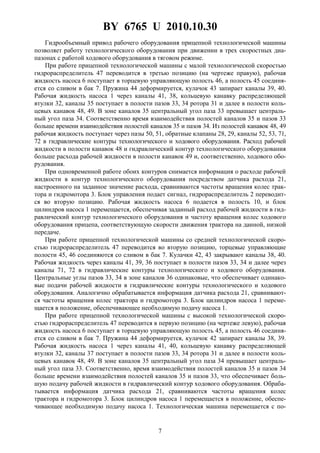 BY 6765 U 2010.10.30
7
Гидрообъемный привод рабочего оборудования прицепной технологической машины
позволяет работу технологического оборудования при движении в трех скоростных диа-
пазонах с работой ходового оборудования в тяговом режиме.
При работе прицепной технологической машины с малой технологической скоростью
гидрораспределитель 47 переводится в третью позицию (на чертеже правую), рабочая
жидкость насоса 6 поступает в торцевую управляющую полость 46, а полость 45 соединя-
ется со сливом в бак 7. Пружина 44 деформируется, кулачок 43 запирает каналы 39, 40.
Рабочая жидкость насоса 1 через каналы 41, 38, кольцевую канавку распределяющей
втулки 32, каналы 35 поступает в полости пазов 33, 34 ротора 31 и далее в полости коль-
цевых канавок 48, 49. В зоне каналов 35 центральный угол паза 33 превышает централь-
ный угол паза 34. Соответственно время взаимодействия полостей каналов 35 и пазов 33
больше времени взаимодействия полостей каналов 35 и пазов 34. Из полостей канавок 48, 49
рабочая жидкость поступает через пазы 50, 51, обратные клапаны 28, 29, каналы 52, 53, 71,
72 в гидравлические контуры технологического и ходового оборудования. Расход рабочей
жидкости в полости канавок 48 и гидравлический контур технологического оборудования
больше расхода рабочей жидкости в полости канавок 49 и, соответственно, ходового обо-
рудования.
При одновременной работе обоих контуров снимается информация о расходе рабочей
жидкости в контур технологического оборудования посредством датчика расхода 21,
настроенного на заданное значение расхода, сравниваются частоты вращения колес трак-
тора и гидромотора 3. Блок управления подает сигнал, гидрораспределитель 2 переводит-
ся во вторую позицию. Рабочая жидкость насоса 6 подается в полость 10, и блок
цилиндров насоса 1 перемещается, обеспечивая заданный расход рабочей жидкости в гид-
равлический контур технологического оборудования и частоту вращения колес ходового
оборудования прицепа, соответствующую скорости движения трактора на данной, низкой
передаче.
При работе прицепной технологической машины со средней технологической скоро-
стью гидрораспределитель 47 переводится во вторую позицию, торцевые управляющие
полости 45, 46 соединяются со сливом в бак 7. Кулачки 42, 43 закрывают каналы 38, 40.
Рабочая жидкость через каналы 41, 39, 36 поступает в полости пазов 33, 34 и далее через
каналы 71, 72 в гидравлические контуры технологического и ходового оборудования.
Центральные углы пазов 33, 34 в зоне каналов 36 одинаковые, что обеспечивает одинако-
вые подачи рабочей жидкости в гидравлические контуры технологического и ходового
оборудования. Аналогично обрабатывается информация датчика расхода 21, сравнивают-
ся частоты вращения колес трактора и гидромотора 3. Блок цилиндров насоса 1 переме-
щается в положение, обеспечивающее необходимую подачу насоса 1.
При работе прицепной технологической машины с высокой технологической скоро-
стью гидрораспределитель 47 переводится в первую позицию (на чертеже левую), рабочая
жидкость насоса 6 поступает в торцевую управляющую полость 45, а полость 46 соединя-
ется со сливом в бак 7. Пружина 44 деформируется, кулачок 42 запирает каналы 38, 39.
Рабочая жидкость насоса 1 через каналы 41, 40, кольцевую канавку распределяющей
втулки 32, каналы 37 поступает в полости пазов 33, 34 ротора 31 и далее в полости коль-
цевых канавок 48, 49. В зоне каналов 35 центральный угол паза 34 превышает централь-
ный угол паза 33. Соответственно, время взаимодействия полостей каналов 35 и пазов 34
больше времени взаимодействия полостей каналов 35 и пазов 33, что обеспечивает боль-
шую подачу рабочей жидкости в гидравлический контур ходового оборудования. Обраба-
тывается информация датчика расхода 21, сравниваются частоты вращения колес
трактора и гидромотора 3. Блок цилиндров насоса 1 перемещается в положение, обеспе-
чивающее необходимую подачу насоса 1. Технологическая машина перемещается с по-
 
