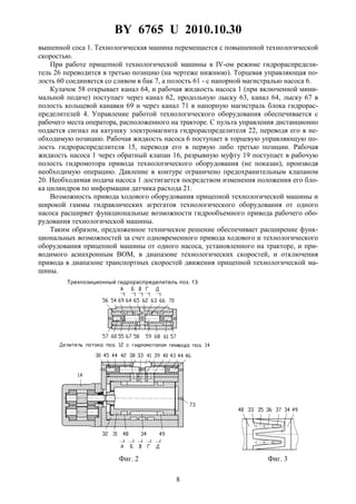 BY 6765 U 2010.10.30
8
вышенной coca 1. Технологическая машина перемещается с повышенной технологической
скоростью.
При работе прицепной технологической машины в IV-ом режиме гидрораспредели-
тель 26 переводится в третью позицию (на чертеже нижнюю). Торцевая управляющая по-
лость 60 соединяется со сливом в бак 7, а полость 61 - с напорной магистралью насоса 6.
Кулачок 58 открывает канал 64, и рабочая жидкость насоса 1 (при включенной мини-
мальной подаче) поступает через канал 62, продольную лыску 63, канал 64, лыску 67 в
полость кольцевой канавки 69 и через канал 71 в напорную магистраль блока гидрорас-
пределителей 4. Управление работой технологического оборудования обеспечивается с
рабочего места оператора, расположенного на тракторе. С пульта управления дистанционно
подается сигнал на катушку электромагнита гидрораспределителя 22, переводя его в не-
обходимую позицию. Рабочая жидкость насоса 6 поступает в торцевую управляющую по-
лость гидрораспределителя 15, переводя его в первую либо третью позиции. Рабочая
жидкость насоса 1 через обратный клапан 16, разрывную муфту 19 поступает в рабочую
полость гидромотора привода технологического оборудования (не показан), производя
необходимую операцию. Давление в контуре ограничено предохранительным клапаном
20. Необходимая подача насоса 1 достигается посредством изменения положения его бло-
ка цилиндров по информации датчика расхода 21.
Возможность привода ходового оборудования прицепной технологической машины и
широкой гаммы гидравлических агрегатов технологического оборудования от одного
насоса расширяет функциональные возможности гидрообъемного привода рабочего обо-
рудования технологической машины.
Таким образом, предложенное техническое решение обеспечивает расширение функ-
циональных возможностей за счет одновременного привода ходового и технологического
оборудования прицепной машины от одного насоса, установленного на тракторе, и при-
водимого асинхронным ВОМ, в диапазоне технологических скоростей, и отключения
привода в диапазоне транспортных скоростей движения прицепной технологической ма-
шины.
Трехпозиционный гидрораспределитель поз. 13
Фиг. 2 Фиг. 3
 
