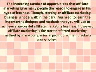 The increasing number of opportunities that affiliate
 marketing gave many people the reason to engage in this
 type of business. Though, starting an affiliate marketing
 business is not a walk in the park. You need to learn the
  important techniques and methods that you will use to
achieve a successful affiliate marketing business. However,
    affiliate marketing is the most preferred marketing
 method by many companies in promoting their products
                        and services.
 