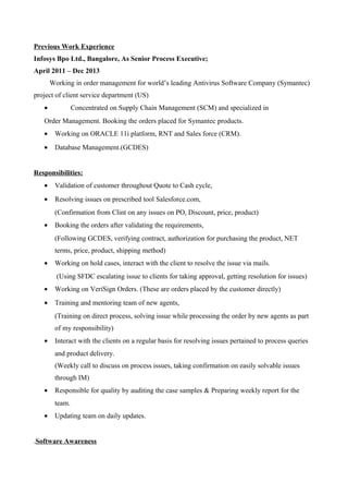 Previous Work Experience
Infosys Bpo Ltd., Bangalore, As Senior Process Executive;
April 2011 – Dec 2013
Working in order management for world’s leading Antivirus Software Company (Symantec)
project of client service department (US)
• Concentrated on Supply Chain Management (SCM) and specialized in
Order Management. Booking the orders placed for Symantec products.
• Working on ORACLE 11i platform, RNT and Sales force (CRM).
• Database Management.(GCDES)
Responsibilities:
• Validation of customer throughout Quote to Cash cycle,
• Resolving issues on prescribed tool Salesforce.com,
(Confirmation from Clint on any issues on PO, Discount, price, product)
• Booking the orders after validating the requirements,
(Following GCDES, verifying contract, authorization for purchasing the product, NET
terms, price, product, shipping method)
• Working on hold cases, interact with the client to resolve the issue via mails.
(Using SFDC escalating issue to clients for taking approval, getting resolution for issues)
• Working on VeriSign Orders. (These are orders placed by the customer directly)
• Training and mentoring team of new agents,
(Training on direct process, solving issue while processing the order by new agents as part
of my responsibility)
• Interact with the clients on a regular basis for resolving issues pertained to process queries
and product delivery.
(Weekly call to discuss on process issues, taking confirmation on easily solvable issues
through IM)
• Responsible for quality by auditing the case samples & Preparing weekly report for the
team.
• Updating team on daily updates.
.Software Awareness
 