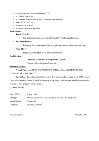• Operating systems such as Windows 7, XP
• MS Office, Oracle 11i
• MS Outlook & Web Mail (Client Communication System)
• SALESFORCE.COM
• Microsoft CRM Tool
• Microsoft Dynamics Navision
Achievements
• Ramp Award :
For supporting quarter end with 100% quality with high productivity.
• Best Team Player :
For taking the extra responsibility of helping new agents and auditing the cases.
• Team Player:
For giving full support to the team in quarter end.
Qualification:
Bachelor of Business Management (2008-09)
Surana college, Bangalore University.
Academic Projects:
Project Title: A STUDY ON “WORKING CAPITAL MANAGEMENT OF IBM
COMPANY PRIVATE LIMITED
Description: Project is a real effort towards developing our knowledge in my BBM course;
I have taken working capital of an IBM company as my project which helped showing the financial
position of IBM company private limited.
Personal Details:
Date of Birth : 6 Aug 1988
Strengths : Flexible, Confidence is my asset, Team building, I Am free & frank.
Marital Status : Unmarried
Languages : English, Kannada.
Place: Bangalore BHARGAV.N
 