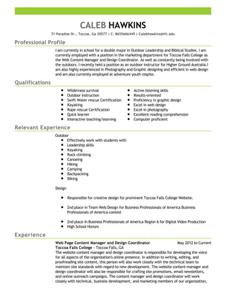 Professional Profile
Qualifications
Relevant Experience
Experience
CALEB HAWKINS
71 Paradise Dr., Toccoa, Ga 30577 | C: 8655666449 | Calebhawkins@tfc.edu
I am currently in school for a double major in Outdoor Leadership and Biblical Studies. I am
currently employed with a position in the marketing department for Toccoa Falls College as
the Web Content Manager and Design Coordinator. As well as constantly being involved with
the outdoors. I recently held a position as an outdoor instructor for Higher Ground Australia.I
am also highly experienced in Photography and Graphic designing and efficient in web design
and am also currently employed at adventure youth respite.
Wilderness survival
Outdoor instruction
Swift Water rescue Certification
Kayaking
Rope rescue Ceritfication
Quick learner
Interactive teaching/learning
Active listening skills
Results-oriented
Proficiency in graphic design
Excel in web design
Excel in photography
Excellent reading comprehension
Computer proficient
Outdoor
Effectively work with students with
Leadership skills
Kayaking
Rock climbing
Canoeing
Hiking
Camping
Backpacking
Biking
Design
Responsible for creative design for prominent Toccoa Falls College Website.
2nd place in Team Web Design for Business Professionals of America Business
Professionals of America contest
2nd place in Business Professionals of America Region 6 for Digital Video Production
High School Honors
May 2012 to CurrentWeb Page Content Manager and Design Coordinator
Toccoa Falls College - Toccoa Falls, GA
The website content manager and design coordinator is responsible for developing the voice
for all aspects of the organization's online presence. In addition to writing, editing, and
proofreading site content, this person will also work closely with the technical team to
maintain site standards with regard to new development. The website content manager and
design coordinator will also be responsible for crafting site promotions, email newsletters,
and online outreach campaigns. The content manager and design coordinator will work
closely with technical, business development, and marketing members of our organization,
 