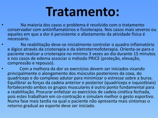 Tratamento:
• Na maioria dos casos o problema é resolvido com o tratamento
conservador com antiinflamatórios e fisioterapia. Nos casos mais severos ou
aqueles em que a dor é persistente o afastamento da atividade física é
necessário.
• Na reabilitação deve-se inicialmente controlar o quadro inflamatório
e álgico através da crioterapia e da eletrotermofoterapia. Orienta-se para o
paciente realizar a crioterapia no mínimo 3 vezes ao dia durante 15 minutos
e nos casos de edema associar o método PRICE (proteção, elevação,
compressão e repouso).
• Com a melhora da dor os exercícios devem ser iniciados visando
principalmente o alongamento dos músculos posteriores da coxa, do
quadríceps e do complexo adutor para minimizar o estresse sobre a bursa.
Equilibrar as forças da cadeia anterior e posterior (quadríceps e isquiotbiais)
fortalecendo ambos os grupos musculares é outro ponto fundamental para
a reabilitação. Procurar enfatizar os exercícios de cadeia cinética fechada,
pois estes trabalham em co-contração e simulam melhor o gesto esportivo.
Numa fase mais tardia na qual o paciente não apresenta mais sintomas o
retorno gradual ao esporte deve ser iniciado.
 