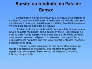 Bursite ou tendinite da Pata de
Ganso:
• Clinicamente é difícil distinguir qual estrutura está afetada se
é o tendão ou a bursa. A literatura revela que na maioria dos casos
o problema é de origem bursal, mas o tratamento é basicamente o
mesmo pela proximidade das estruturas.
• A inflamação da bursa (bursite) pode resultar de um trauma
agudo na parte medial do joelho ou por overuse (sobrecarga), na
qual há uma fricção repetitiva da bursa entre a tíbia e os tendões
devido a estresses em valgo ou uso excessivo dos isquiotibiais,
principalmente naqueles que tem um encurtamento dos músculos
posteriores da coxa.
• É comum ocorrer em esportes que necessitam mudança
rápida e constante de direção ou que realizem movimentos
repetitivos do complexo flexor como, por exemplo, a corrida,
futebol, basquete,etc..
 
