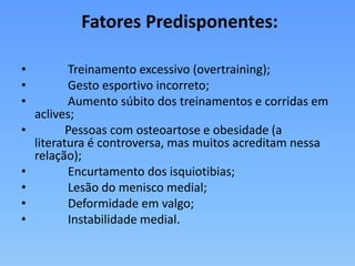 Fatores Predisponentes:
• Treinamento excessivo (overtraining);
• Gesto esportivo incorreto;
• Aumento súbito dos treinamentos e corridas em
aclives;
• Pessoas com osteoartose e obesidade (a
literatura é controversa, mas muitos acreditam nessa
relação);
• Encurtamento dos isquiotibias;
• Lesão do menisco medial;
• Deformidade em valgo;
• Instabilidade medial.
 
