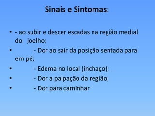 Sinais e Sintomas:
• - ao subir e descer escadas na região medial
do joelho;
• - Dor ao sair da posição sentada para
em pé;
• - Edema no local (inchaço);
• - Dor a palpação da região;
• - Dor para caminhar
 