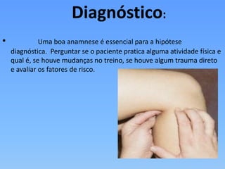 Diagnóstico:
• Uma boa anamnese é essencial para a hipótese
diagnóstica. Perguntar se o paciente pratica alguma atividade física e
qual é, se houve mudanças no treino, se houve algum trauma direto
e avaliar os fatores de risco.
 