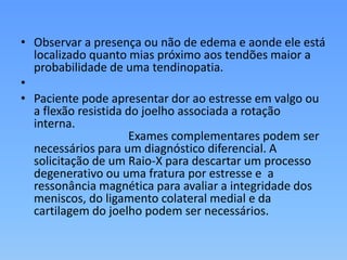 • Observar a presença ou não de edema e aonde ele está
localizado quanto mias próximo aos tendões maior a
probabilidade de uma tendinopatia.
•
• Paciente pode apresentar dor ao estresse em valgo ou
a flexão resistida do joelho associada a rotação
interna.
Exames complementares podem ser
necessários para um diagnóstico diferencial. A
solicitação de um Raio-X para descartar um processo
degenerativo ou uma fratura por estresse e a
ressonância magnética para avaliar a integridade dos
meniscos, do ligamento colateral medial e da
cartilagem do joelho podem ser necessários.
 