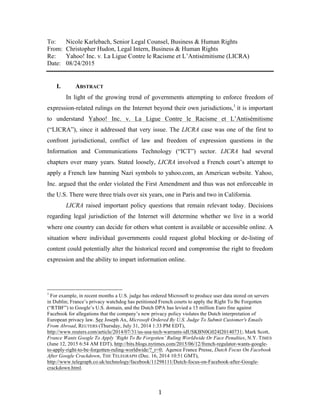   1	
  
To: Nicole Karlebach, Senior Legal Counsel, Business & Human Rights
From: Christopher Hudon, Legal Intern, Business & Human Rights
Re: Yahoo! Inc. v. La Ligue Contre le Racisme et L’Antisémitisme (LICRA)
Date: 08/24/2015
I. ABSTRACT
In light of the growing trend of governments attempting to enforce freedom of
expression-related rulings on the Internet beyond their own jurisdictions,1
it is important
to understand Yahoo! Inc. v. La Ligue Contre le Racisme et L’Antisémitisme
(“LICRA”), since it addressed that very issue. The LICRA case was one of the first to
confront jurisdictional, conflict of law and freedom of expression questions in the
Information and Communications Technology (“ICT”) sector. LICRA had several
chapters over many years. Stated loosely, LICRA involved a French court’s attempt to
apply a French law banning Nazi symbols to yahoo.com, an American website. Yahoo,
Inc. argued that the order violated the First Amendment and thus was not enforceable in
the U.S. There were three trials over six years, one in Paris and two in California.
LICRA raised important policy questions that remain relevant today. Decisions
regarding legal jurisdiction of the Internet will determine whether we live in a world
where one country can decide for others what content is available or accessible online. A
situation where individual governments could request global blocking or de-listing of
content could potentially alter the historical record and compromise the right to freedom
expression and the ability to impart information online.
	
  	
  	
  	
  	
  	
  	
  	
  	
  	
  	
  	
  	
  	
  	
  	
  	
  	
  	
  	
  	
  	
  	
  	
  	
  	
  	
  	
  	
  	
  	
  	
  	
  	
  	
  	
  	
  	
  	
  	
  	
  	
  	
  	
  	
  	
  	
  	
  	
  	
  	
  	
  	
  	
  	
  	
  
1
For example, in recent months a U.S. judge has ordered Microsoft to produce user data stored on servers
in Dublin; France’s privacy watchdog has petitioned French courts to apply the Right To Be Forgotten
(“RTBF”) to Google’s U.S. domain, and the Dutch DPA has levied a 15 million Euro fine against
Facebook for allegations that the company’s new privacy policy violates the Dutch interpretation of
European privacy law. See Joseph Ax, Microsoft Ordered By U.S. Judge To Submit Customer's Emails
From Abroad, REUTERS (Thursday, July 31, 2014 1:33 PM EDT),
http://www.reuters.com/article/2014/07/31/us-usa-tech-warrants-idUSKBN0G024I20140731; Mark Scott,
France Wants Google To Apply ‘Right To Be Forgotten’ Ruling Worldwide Or Face Penalties, N.Y. TIMES
(June 12, 2015 6:54 AM EDT), http://bits.blogs.nytimes.com/2015/06/12/french-regulator-wants-google-
to-apply-right-to-be-forgotten-ruling-worldwide/?_r=0; Agence France Presse, Dutch Focus On Facebook
After Google Crackdown, THE TELEGRAPH (Dec. 16, 2014 10:51 GMT),
http://www.telegraph.co.uk/technology/facebook/11298111/Dutch-focus-on-Facebook-after-Google-
crackdown.html.
 