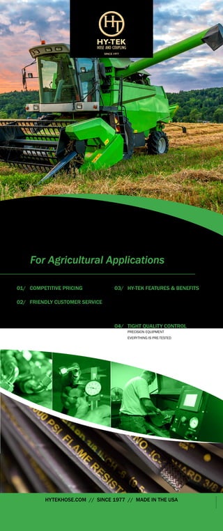©2015 HY-TEK HOSE & COUPLING
HYTEKHOSE.COM // SINCE 1977 // MADE IN THE USA
©2015HY-TEKHOSE&COUPLING
HYDRAULIC
HOSE ASSEMBLIES
For Agricultural Applications
01/	 COMPETITIVE PRICING
	 CALL, FAX, OR EMAIL FOR AGGRESSIVE PRICING
02/	 FRIENDLY CUSTOMER SERVICE
	 NO MINIMUM ORDER
	 FAST TURN-AROUND TIMES
	 SAME DAY SHIPPING IF APPLICABLE
03/	 HY-TEK FEATURES & BENEFITS
	 KIT PACKAGING
	 EXTRA PROTECTION OPTIONS
	 UPC AND BARCODES APPLIED
	 WIDE VARIETY OF ADAPTERS
	 HOSE CLEANING SYSTEM
04/	 TIGHT QUALITY CONTROL
	 PRECISION EQUIPMENT
	 EVERYTHING IS PRE-TESTED
SINCE 1977
 