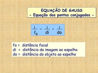 EQUAÇÃO DE GAUSS
- Equação dos pontos conjugados -
EQUAÇÃO DE GAUSS
- Equação dos pontos conjugados -
1 = 1 1
f di doo
= +
fo = distância focal
di = distância da imagem ao espelho
do = distância do objeto ao espelho
fo = distância focal
di = distância da imagem ao espelho
do = distância do objeto ao espelho
 
