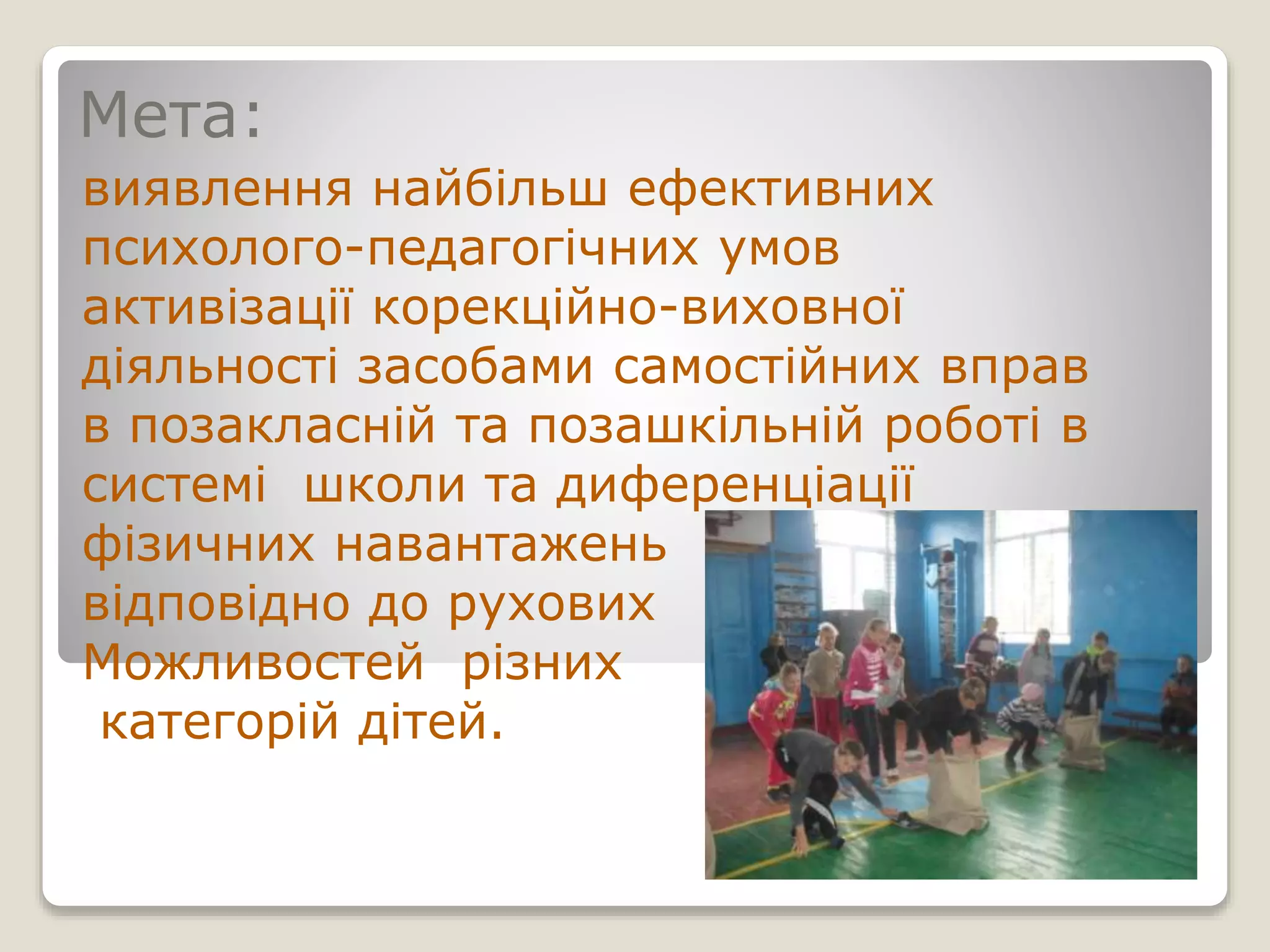 Мета:
виявлення найбільш ефективних
психолого-педагогічних умов
активізації корекційно-виховної
діяльності засобами самостійних вправ
в позакласній та позашкільній роботі в
системі школи та диференціації
фізичних навантажень
відповідно до рухових
Можливостей різних
категорій дітей.
 