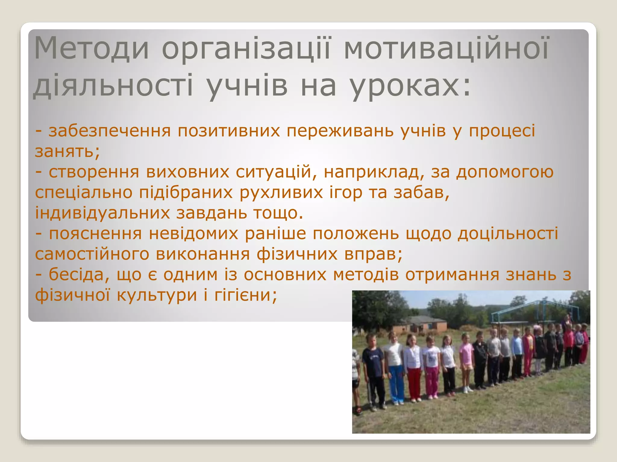 Методи організації мотиваційної
діяльності учнів на уроках:
- забезпечення позитивних переживань учнів у процесі
занять;
- створення виховних ситуацій, наприклад, за допомогою
спеціально підібраних рухливих ігор та забав,
індивідуальних завдань тощо.
- пояснення невідомих раніше положень щодо доцільності
самостійного виконання фізичних вправ;
- бесіда, що є одним із основних методів отримання знань з
фізичної культури і гігієни;
 