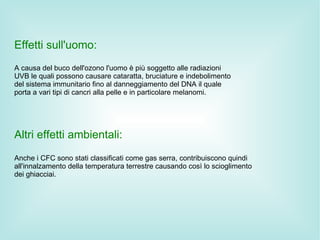 Effetti sull'uomo:
A causa del buco dell'ozono l'uomo è più soggetto alle radiazioni
UVB le quali possono causare cataratta, bruciature e indebolimento
del sistema immunitario fino al danneggiamento del DNA il quale
porta a vari tipi di cancri alla pelle e in particolare melanomi.




Altri effetti ambientali:
Anche i CFC sono stati classificati come gas serra, contribuiscono quindi
all'innalzamento della temperatura terrestre causando così lo scioglimento
dei ghiacciai.
 