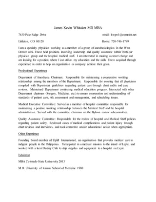 James Kevin Whitaker MD MBA
7630 Polo Ridge Drive email: kwgw1@comcast.net
Littleton, CO 80128 Home: 720-746-1799
I am a specialty physician working as a member of a group of anesthesiologists in the West
Denver area. I have held positions involving leadership and quality assurance within both our
physician group and the hospital medical staff. I am interested in making a career change and
am looking for a position where I can utilize my education and the skills I have acquired through
experience in order to help an organization or company achieve their goals.
Professional Experience
Department of Anesthesia Chairman: Responsible for maintaining a cooperative working
relationship among the members of the Department. Responsible for assuring that all physicians
complied with Department guidelines regarding patient care through chart audits and case
reviews. Maintained Department continuing medical education program. Interacted with other
Department chairmen (Surgery, Medicine, etc.) to ensure cooperation and understanding of
standards of patient care, risk assessment and management, and scheduling issues.
Medical Executive Committee: Served as a member of hospital committee responsible for
maintaining a positive working relationship between the Medical Staff and the hospital
administration. Served with the committee chairman on the Bylaws review subcommittee.
Quality Assurance Committee: Responsible for the review of hospital and Medical Staff policies
regarding patient safety. Reviewed cases of medical complications and patient injury through
chart reviews and interviews, and took corrective and/or educational action when appropriate.
Other Experience
Founding board member of Uplift International, an organization that provides medical care to
indigent people in the Philippines. Participated in a medical mission to the island of Leyte, and
worked with a local Rotary Club to ship supplies and equipment to a hospital on Leyte.
Education
MBA Colorado State University 2013
M.D. University of Kansas School of Medicine 1980
 