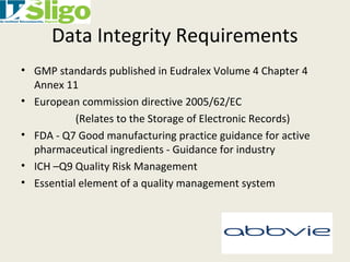 Data Integrity Requirements
• GMP standards published in Eudralex Volume 4 Chapter 4
Annex 11
• European commission directive 2005/62/EC
(Relates to the Storage of Electronic Records)
• FDA - Q7 Good manufacturing practice guidance for active
pharmaceutical ingredients - Guidance for industry
• ICH –Q9 Quality Risk Management
• Essential element of a quality management system
 
