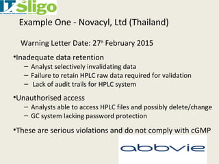 Example One - Novacyl, Ltd (Thailand)
Warning Letter Date: 27th
February 2015
•Inadequate data retention
– Analyst selectively invalidating data
– Failure to retain HPLC raw data required for validation
– Lack of audit trails for HPLC system
•Unauthorised access
– Analysts able to access HPLC files and possibly delete/change
– GC system lacking password protection
•These are serious violations and do not comply with cGMP
 