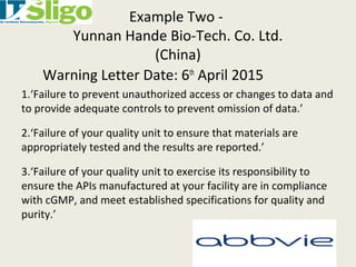 Example Two -
Yunnan Hande Bio-Tech. Co. Ltd.
(China)
Warning Letter Date: 6th
April 2015
1.‘Failure to prevent unauthorized access or changes to data and
to provide adequate controls to prevent omission of data.’
2.‘Failure of your quality unit to ensure that materials are
appropriately tested and the results are reported.’
3.‘Failure of your quality unit to exercise its responsibility to
ensure the APIs manufactured at your facility are in compliance
with cGMP, and meet established specifications for quality and
purity.’
 