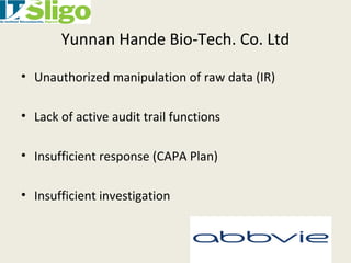 Yunnan Hande Bio-Tech. Co. Ltd
• Unauthorized manipulation of raw data (IR)
• Lack of active audit trail functions
• Insufficient response (CAPA Plan)
• Insufficient investigation
 