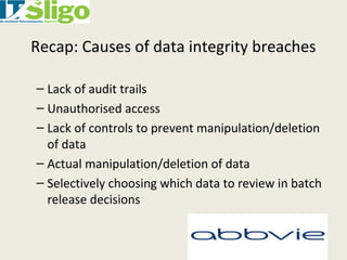 Recap: Causes of data integrity breaches
– Lack of audit trails
– Unauthorised access
– Lack of controls to prevent manipulation/deletion
of data
– Actual manipulation/deletion of data
– Selectively choosing which data to review in batch
release decisions
 
