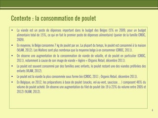 Contexte : la consommation de poulet
• La viande est un poste de dépenses important dans le budget des Belges (5% en 2009, pour un budget
alimentaire total de 15%, ce qui en fait le premier poste de dépenses alimentaire) (panier de la famille CRIOC,
2009).
• En moyenne, le Belge consomme 7 kg de poulet par an. La plupart du temps, le poulet est consommé à la maison
(VLAM, 2012). Les Wallons sont plus nombreux que la moyenne belge à en consommer (CRIOC, 2011).
• On observe une augmentation de la consommation de viande de volaille, et de poulet en particulier (CRIOC,
2011), notamment à cause de son image de viande « légère » (Organic Retail, décembre 2011).
• Le poulet est souvent consommé par des familles avec enfants, le poulet restant une des viandes préférées des
enfants (VLAM, 2012).
• Le poulet est la viande la plus consommée sous forme bio (CRIOC, 2011 ; Organic Retail, décembre 2011).
• En Belgique, en 2012, les préparations à base de poulet (snacks, vol-au-vent, saucisse…) composent 46% du
volume de poulet acheté. On observe une augmentation du filet de poulet (de 19 à 23% du volume entre 2005 et
2012) (VLAM, 2012).
4
 
