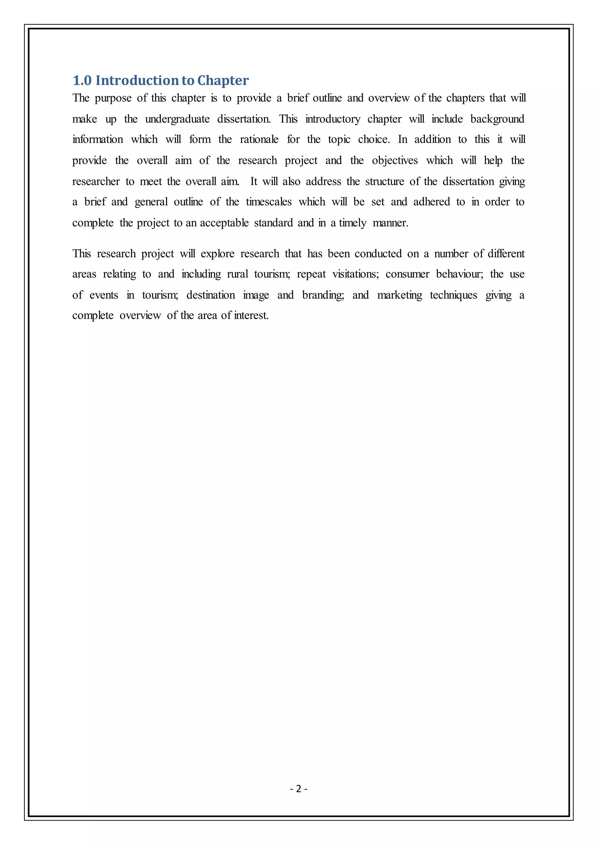 - 2 -
1.0 Introductionto Chapter
The purpose of this chapter is to provide a brief outline and overview of the chapters that will
make up the undergraduate dissertation. This introductory chapter will include background
information which will form the rationale for the topic choice. In addition to this it will
provide the overall aim of the research project and the objectives which will help the
researcher to meet the overall aim. It will also address the structure of the dissertation giving
a brief and general outline of the timescales which will be set and adhered to in order to
complete the project to an acceptable standard and in a timely manner.
This research project will explore research that has been conducted on a number of different
areas relating to and including rural tourism; repeat visitations; consumer behaviour; the use
of events in tourism; destination image and branding; and marketing techniques giving a
complete overview of the area of interest.
 