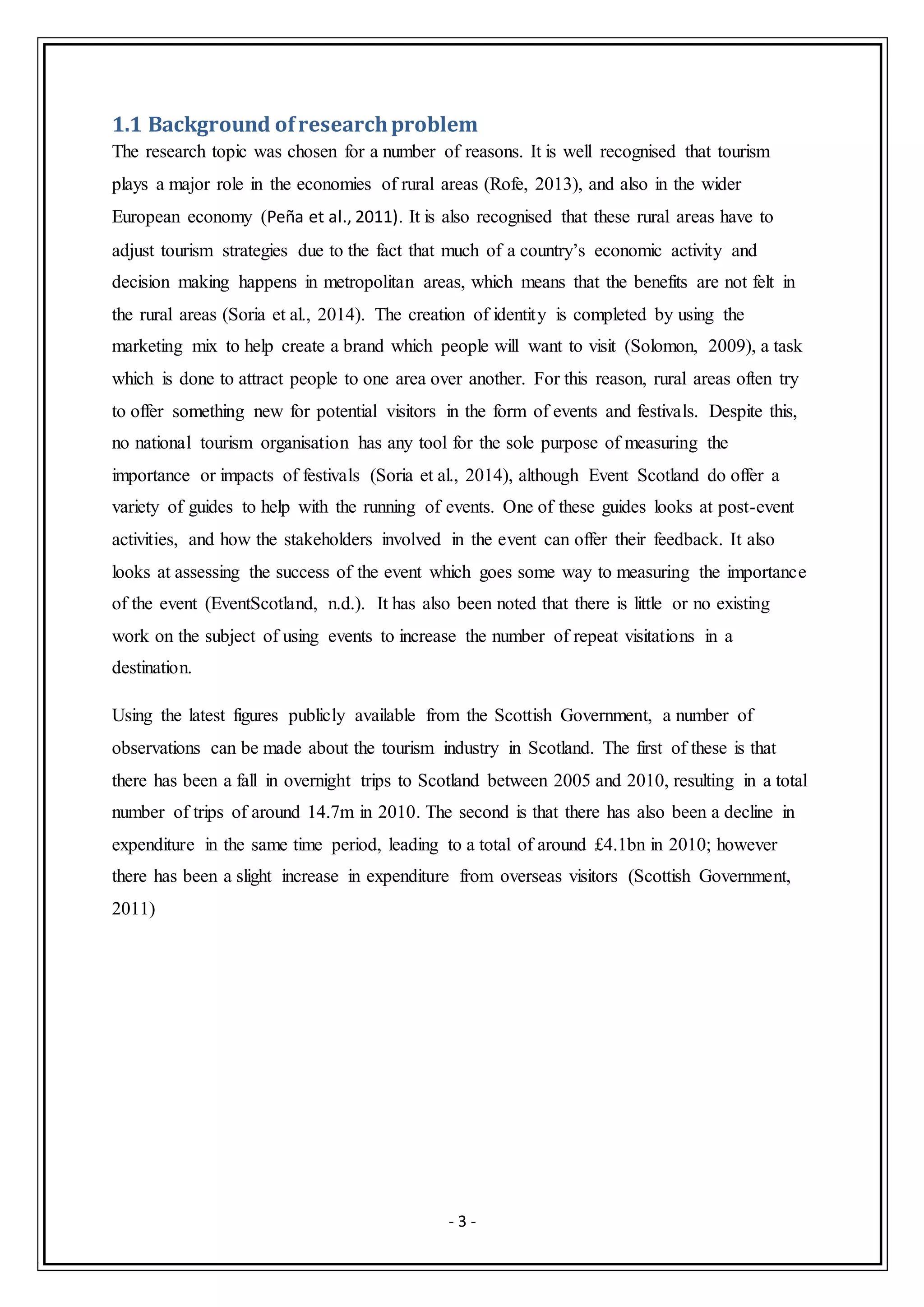 - 3 -
1.1 Background ofresearchproblem
The research topic was chosen for a number of reasons. It is well recognised that tourism
plays a major role in the economies of rural areas (Rofe, 2013), and also in the wider
European economy (Peña et al., 2011). It is also recognised that these rural areas have to
adjust tourism strategies due to the fact that much of a country’s economic activity and
decision making happens in metropolitan areas, which means that the benefits are not felt in
the rural areas (Soria et al., 2014). The creation of identity is completed by using the
marketing mix to help create a brand which people will want to visit (Solomon, 2009), a task
which is done to attract people to one area over another. For this reason, rural areas often try
to offer something new for potential visitors in the form of events and festivals. Despite this,
no national tourism organisation has any tool for the sole purpose of measuring the
importance or impacts of festivals (Soria et al., 2014), although Event Scotland do offer a
variety of guides to help with the running of events. One of these guides looks at post-event
activities, and how the stakeholders involved in the event can offer their feedback. It also
looks at assessing the success of the event which goes some way to measuring the importance
of the event (EventScotland, n.d.). It has also been noted that there is little or no existing
work on the subject of using events to increase the number of repeat visitations in a
destination.
Using the latest figures publicly available from the Scottish Government, a number of
observations can be made about the tourism industry in Scotland. The first of these is that
there has been a fall in overnight trips to Scotland between 2005 and 2010, resulting in a total
number of trips of around 14.7m in 2010. The second is that there has also been a decline in
expenditure in the same time period, leading to a total of around £4.1bn in 2010; however
there has been a slight increase in expenditure from overseas visitors (Scottish Government,
2011)
 