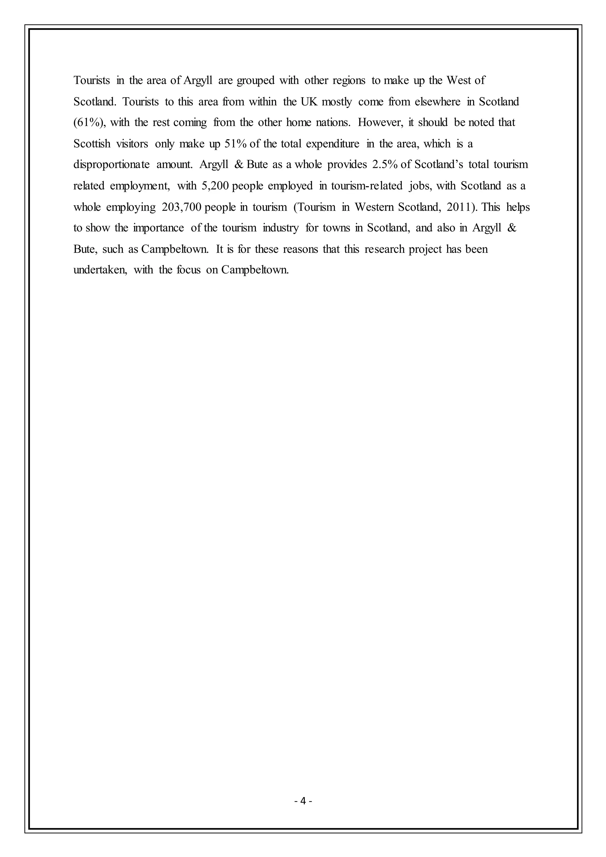 - 4 -
Tourists in the area of Argyll are grouped with other regions to make up the West of
Scotland. Tourists to this area from within the UK mostly come from elsewhere in Scotland
(61%), with the rest coming from the other home nations. However, it should be noted that
Scottish visitors only make up 51% of the total expenditure in the area, which is a
disproportionate amount. Argyll & Bute as a whole provides 2.5% of Scotland’s total tourism
related employment, with 5,200 people employed in tourism-related jobs, with Scotland as a
whole employing 203,700 people in tourism (Tourism in Western Scotland, 2011). This helps
to show the importance of the tourism industry for towns in Scotland, and also in Argyll &
Bute, such as Campbeltown. It is for these reasons that this research project has been
undertaken, with the focus on Campbeltown.
 
