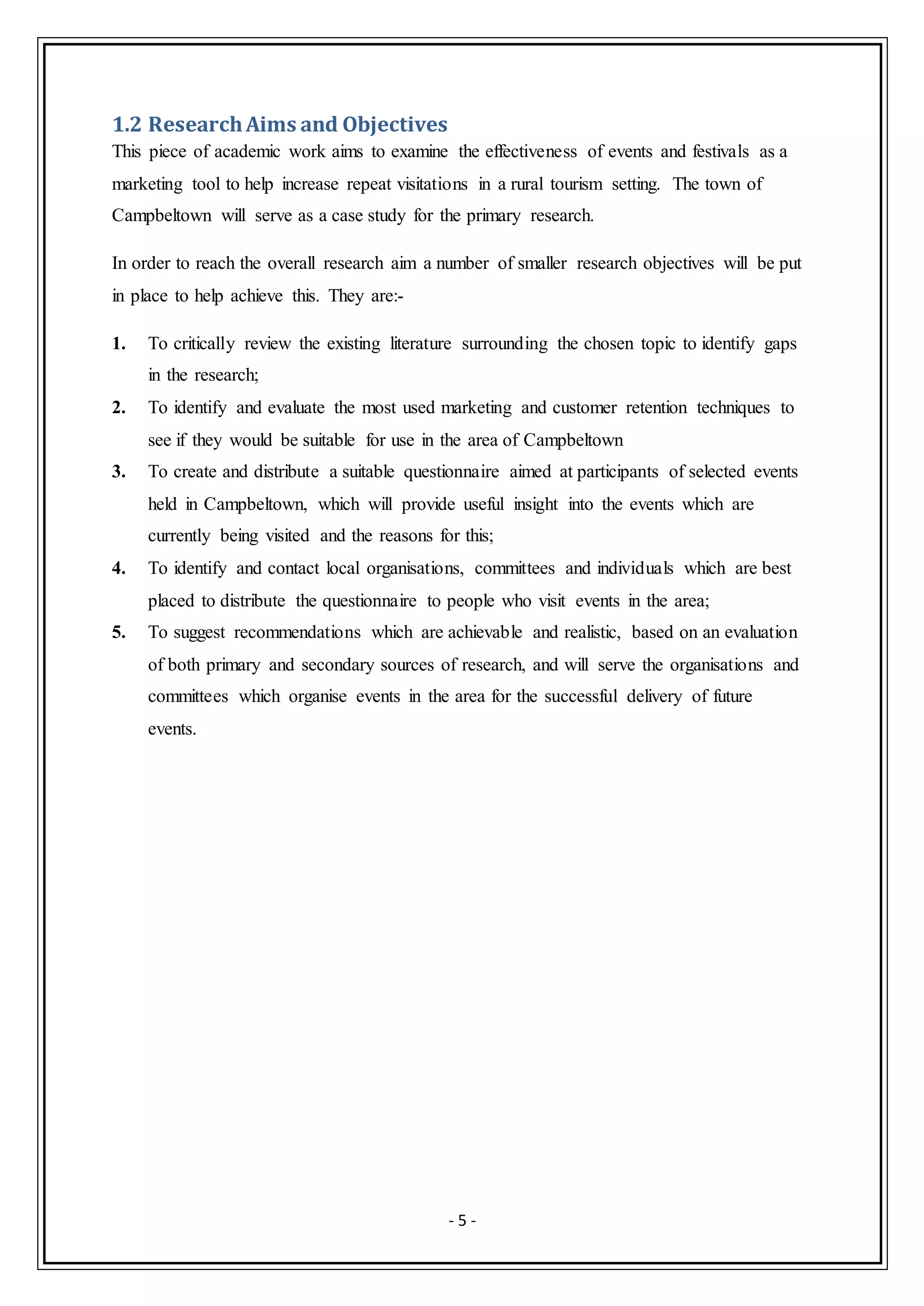 - 5 -
1.2 ResearchAims and Objectives
This piece of academic work aims to examine the effectiveness of events and festivals as a
marketing tool to help increase repeat visitations in a rural tourism setting. The town of
Campbeltown will serve as a case study for the primary research.
In order to reach the overall research aim a number of smaller research objectives will be put
in place to help achieve this. They are:-
1. To critically review the existing literature surrounding the chosen topic to identify gaps
in the research;
2. To identify and evaluate the most used marketing and customer retention techniques to
see if they would be suitable for use in the area of Campbeltown
3. To create and distribute a suitable questionnaire aimed at participants of selected events
held in Campbeltown, which will provide useful insight into the events which are
currently being visited and the reasons for this;
4. To identify and contact local organisations, committees and individuals which are best
placed to distribute the questionnaire to people who visit events in the area;
5. To suggest recommendations which are achievable and realistic, based on an evaluation
of both primary and secondary sources of research, and will serve the organisations and
committees which organise events in the area for the successful delivery of future
events.
 
