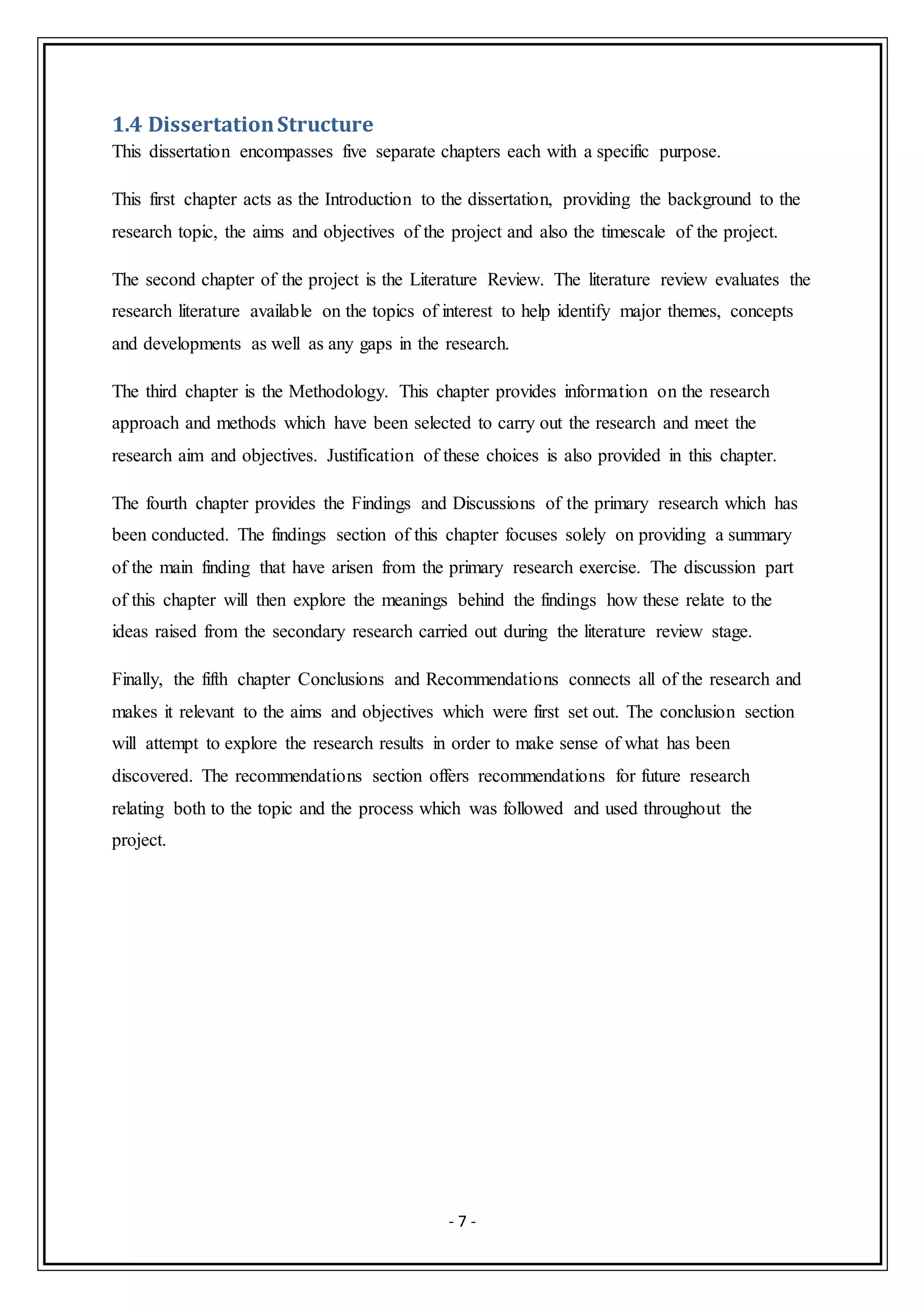 - 7 -
1.4 DissertationStructure
This dissertation encompasses five separate chapters each with a specific purpose.
This first chapter acts as the Introduction to the dissertation, providing the background to the
research topic, the aims and objectives of the project and also the timescale of the project.
The second chapter of the project is the Literature Review. The literature review evaluates the
research literature available on the topics of interest to help identify major themes, concepts
and developments as well as any gaps in the research.
The third chapter is the Methodology. This chapter provides information on the research
approach and methods which have been selected to carry out the research and meet the
research aim and objectives. Justification of these choices is also provided in this chapter.
The fourth chapter provides the Findings and Discussions of the primary research which has
been conducted. The findings section of this chapter focuses solely on providing a summary
of the main finding that have arisen from the primary research exercise. The discussion part
of this chapter will then explore the meanings behind the findings how these relate to the
ideas raised from the secondary research carried out during the literature review stage.
Finally, the fifth chapter Conclusions and Recommendations connects all of the research and
makes it relevant to the aims and objectives which were first set out. The conclusion section
will attempt to explore the research results in order to make sense of what has been
discovered. The recommendations section offers recommendations for future research
relating both to the topic and the process which was followed and used throughout the
project.
 