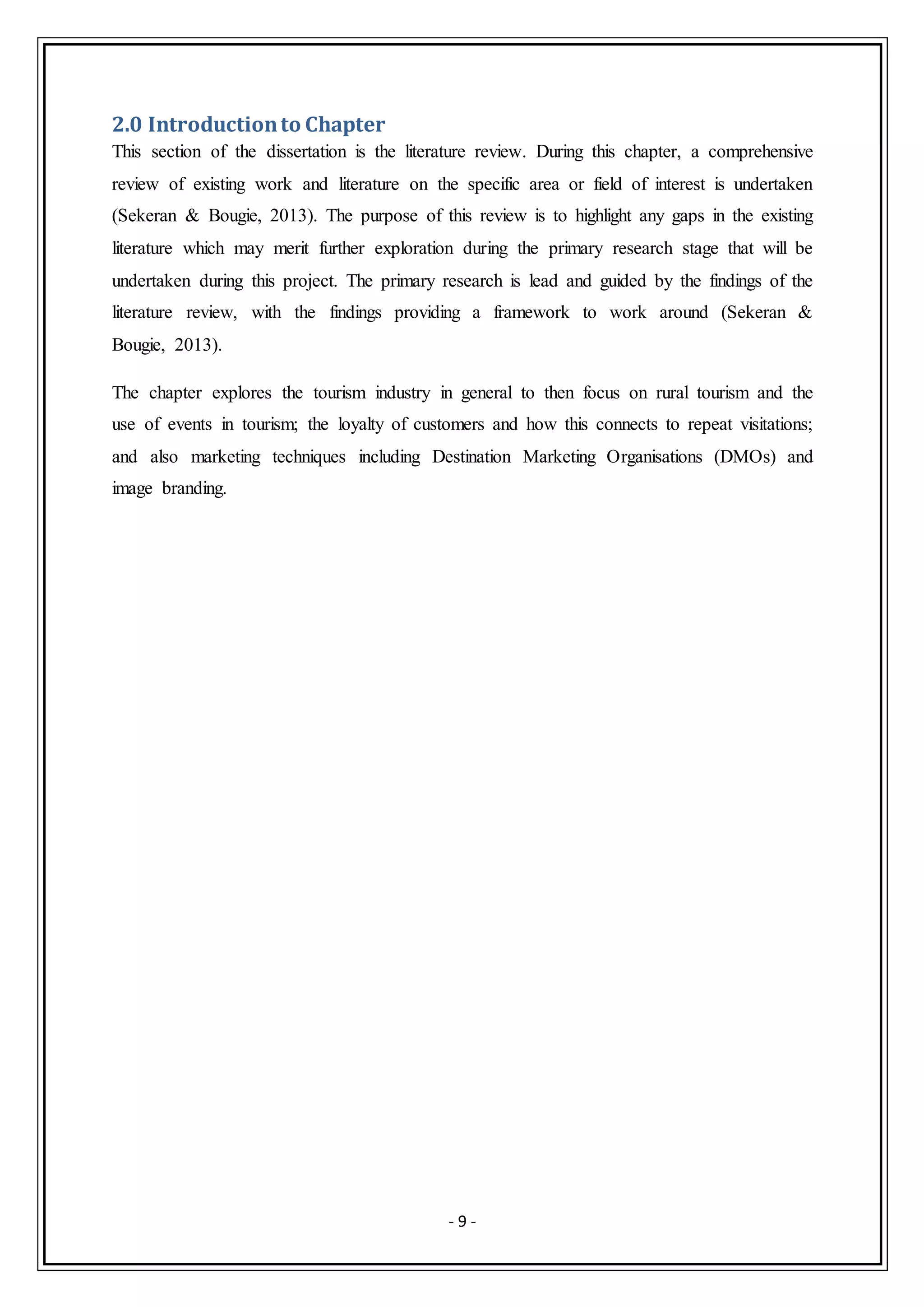 - 9 -
2.0 Introductionto Chapter
This section of the dissertation is the literature review. During this chapter, a comprehensive
review of existing work and literature on the specific area or field of interest is undertaken
(Sekeran & Bougie, 2013). The purpose of this review is to highlight any gaps in the existing
literature which may merit further exploration during the primary research stage that will be
undertaken during this project. The primary research is lead and guided by the findings of the
literature review, with the findings providing a framework to work around (Sekeran &
Bougie, 2013).
The chapter explores the tourism industry in general to then focus on rural tourism and the
use of events in tourism; the loyalty of customers and how this connects to repeat visitations;
and also marketing techniques including Destination Marketing Organisations (DMOs) and
image branding.
 